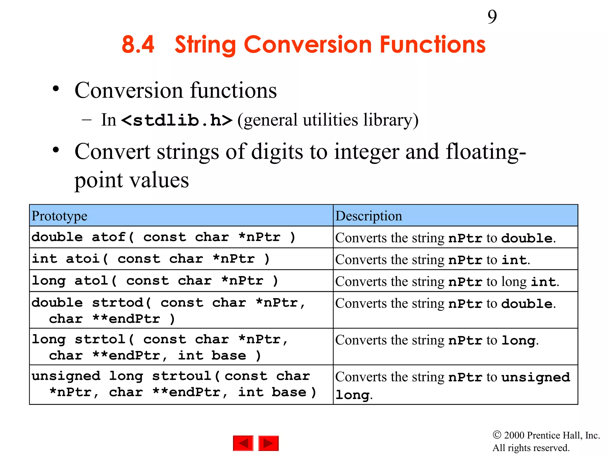 9
          8.4 String Conversion Functions
  • Conversion functions
     – In <stdlib.h> (general utilities library)
  • Convert strings of digits to integer and floating-
    point values
Prototype                            Description
double atof( const char *nPtr )      Converts the string nPtr to double.
int atoi( const char *nPtr )         Converts the string nPtr to int.
long atol( const char *nPtr )        Converts the string nPtr to long int.
double strtod( const char *nPtr,     Converts the string nPtr to double.
  char **endPtr )
long strtol( const char *nPtr,       Converts the string nPtr to long.
  char **endPtr, int base )
unsigned long strtoul( const char    Converts the string nPtr to unsigned
  *nPtr, char **endPtr, int base )   long.

                                                              © 2000 Prentice Hall, Inc.
                                                              All rights reserved.
 