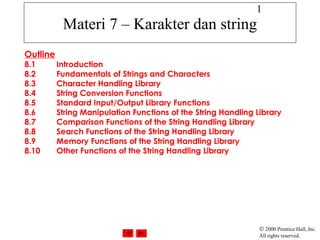 1
           Materi 7 – Karakter dan string
Outline
8.1       Introduction
8.2       Fundamentals of Strings and Characters
8.3       Character Handling Library
8.4       String Conversion Functions
8.5       Standard Input/Output Library Functions
8.6       String Manipulation Functions of the String Handling Library
8.7       Comparison Functions of the String Handling Library
8.8       Search Functions of the String Handling Library
8.9       Memory Functions of the String Handling Library
8.10      Other Functions of the String Handling Library




                                                                © 2000 Prentice Hall, Inc.
                                                                All rights reserved.
 