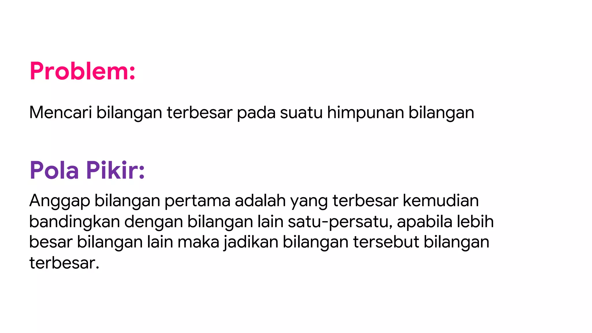 Problem:
Mencari bilangan terbesar pada suatu himpunan bilangan
Pola Pikir:
Anggap bilangan pertama adalah yang terbesar kemudian
bandingkan dengan bilangan lain satu-persatu, apabila lebih
besar bilangan lain maka jadikan bilangan tersebut bilangan
terbesar.
 