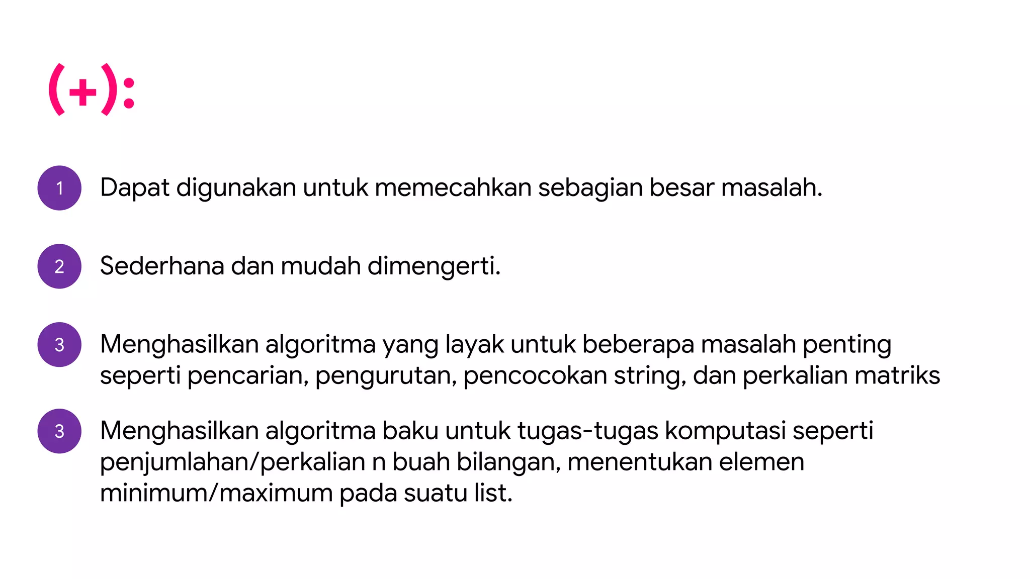 (+):
1 Dapat digunakan untuk memecahkan sebagian besar masalah.
2 Sederhana dan mudah dimengerti.
3 Menghasilkan algoritma yang layak untuk beberapa masalah penting
seperti pencarian, pengurutan, pencocokan string, dan perkalian matriks
3 Menghasilkan algoritma baku untuk tugas-tugas komputasi seperti
penjumlahan/perkalian n buah bilangan, menentukan elemen
minimum/maximum pada suatu list.
 