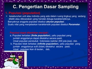 10
C. Pengertian Dasar Sampling
1. Populasi (population)
= keseluruhan unit atau individu yang ada dalam ruang lingkup yang sedang
diteliti atau dibicarakan yang hendak diduga karakteristiknya.
Banyaknya anggota populasi disebut ukuran populasi .
Suatu nilai yang menjelaskan karakteristik populasi disebut Parameter.
.
Populasi dapat dibedakan menjadi :
a. Populasi terbatas (finite population), yaitu populasi yang
jumlah anggotanya dapat diketahui secara pasti,
misal populasi penduduk Indonesia (sekitar 200 juta jiwa), dsb.
b. Populasi tidak terbatas (infinite population), yaitu populasi yang
jumlah anggotanya sulit (tidak) diketahui secara pasti,
misal : populasi ikan di lautan, dsb.
 