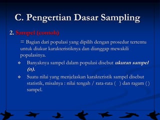 11
C. Pengertian Dasar Sampling
2. Sampel (contoh)
= Bagian dari populasi yang dipilih dengan prosedur tertentu
untuk diukur karakteristiknya dan dianggap mewakili
populasinya.
❖ Banyaknya sampel dalam populasi disebut ukuran sampel
(n).
❖ Suatu nilai yang menjelaskan karakteristik sampel disebut
statistik, misalnya : nilai tengah / rata-rata ( ) dan ragam ( )
sampel.
 