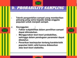 Design by Isroi@2004
15
D. Probability Sampling
= Teknik pengambilan sampel yang memberikan
peluang yang sama kepada setiap anggota
populasi untuk menjadi sampel.
❖ Keunggulan :
- Faktor subjektifitas dalam pemilihan sampel
dapat dihindarkan.
- Menggunakan teori-teori probabilitas,
sehingga dalam pendugaan parameter dapat
diketahui.
- Penarikan kesimpulan tentang karakteristik
populasi lebih valid karena didasarkan
atas teori-teori statistika.
 