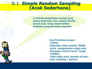 Design by Isroi@2004
17
D.1. Simple Random Sampling
(Acak Sederhana)
a/ metode pengambilan sampel yang
paling sederhana, dmn sampel diambil
secara acak, tanpa memerhatikan
tingkatan yang ada dalam populasi.
Cara Pemilihan sampel :
- Undian
-Kalkulator, tekan tombol : RAN#,
untuk mengeluarkan angka acak
-Komputer, misal di excel : fungsi
=RAND( )
-Tabel angka acak, tersedia di buku-
buku sampling / statistic.
 