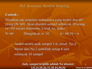 Design by Isroi@2004
D.2. Systematic Random Sampling
Contoh :
Misalkan ada populasi mahasiswa yang terdiri atas 60
orang (N=60). Akan diambil sampel sebanyak 10 orang
(n=10) secara sistematis. Untuk itu, maka :
N=60 Diinginkan: n=10 k= 60/10 = 6
Ambil secara acak sampel 1-6, misal: No.2
Mulai dari No.2 ambillah setiap 6 unit
sebanyak 10 sampel
Jadi, sampel terpilih adalah No absensi:
2.8.14.20.26.32.38.44.50.56
21
 