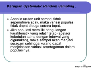 Design by Isroi@2004
23
Kerugian Systematic Random Sampling :
➢ Apabila urutan unit sampel tidak
sepenuhnya acak, maka variasi populasi
tidak dapat diduga secara tepat.
➢ Jika populasi memiliki pengulangan
karakteristik yang relatif tetap (apalagi
kebetulan sama dengan interval yang
digunakan), maka sampel akan menjadi
seragam sehingga kurang dapat
menjelaskan variasi keseragaman dalam
populasinya.
 