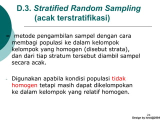 Design by Isroi@2004
24
D.3. Stratified Random Sampling
(acak terstratifikasi)
= metode pengambilan sampel dengan cara
membagi populasi ke dalam kelompok
kelompok yang homogen (disebut strata),
dan dari tiap stratum tersebut diambil sampel
secara acak.
- Digunakan apabila kondisi populasi tidak
homogen tetapi masih dapat dikelompokan
ke dalam kelompok yang relatif homogen.
 