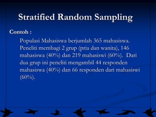 26
Stratified Random Sampling
Contoh :
Populasi Mahasiswa berjumlah 365 mahasiswa.
Peneliti membagi 2 grup (pria dan wanita), 146
mahasiswa (40%) dan 219 mahasiswi (60%). Dari
dua grup ini peneliti mengambil 44 responden
mahasiswa (40%) dan 66 responden dari mahasiswi
(60%).
 