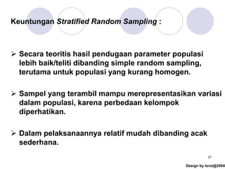 Design by Isroi@2004
27
Keuntungan Stratified Random Sampling :
➢ Secara teoritis hasil pendugaan parameter populasi
lebih baik/teliti dibanding simple random sampling,
terutama untuk populasi yang kurang homogen.
➢ Sampel yang terambil mampu merepresentasikan variasi
dalam populasi, karena perbedaan kelompok
diperhatikan.
➢ Dalam pelaksanaannya relatif mudah dibanding acak
sederhana.
 
