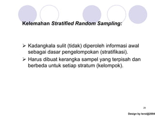 Design by Isroi@2004
28
Kelemahan Stratified Random Sampling:
➢ Kadangkala sulit (tidak) diperoleh informasi awal
sebagai dasar pengelompokan (stratifikasi).
➢ Harus dibuat kerangka sampel yang terpisah dan
berbeda untuk setiap stratum (kelompok).
 