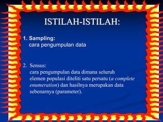 3
ISTILAH-ISTILAH:
1. Sampling:
cara pengumpulan data
2. Sensus:
cara pengumpulan data dimana seluruh
elemen populasi diteliti satu persatu (a complete
enumeration) dan hasilnya merupakan data
sebenarnya (parameter).
 