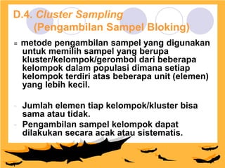 Design by Isroi@2004
30
D.4. Cluster Sampling
(Pengambilan Sampel Bloking)
= metode pengambilan sampel yang digunakan
untuk memilih sampel yang berupa
kluster/kelompok/gerombol dari beberapa
kelompok dalam populasi dimana setiap
kelompok terdiri atas beberapa unit (elemen)
yang lebih kecil.
- Jumlah elemen tiap kelompok/kluster bisa
sama atau tidak.
- Pengambilan sampel kelompok dapat
dilakukan secara acak atau sistematis.
 