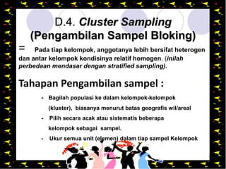Design by Isroi@2004
31
D.4. Cluster Sampling
(Pengambilan Sampel Bloking)
= Pada tiap kelompok, anggotanya lebih bersifat heterogen
dan antar kelompok kondisinya relatif homogen. (inilah
perbedaan mendasar dengan stratified sampling).
Tahapan Pengambilan sampel :
- Bagilah populasi ke dalam kelompok-kelompok
(kluster), biasanya menurut batas geografis wil/areal
- Pilih secara acak atau sistematis beberapa
kelompok sebagai sampel.
- Ukur semua unit (elemen) dalam tiap sampel Kelompok
 