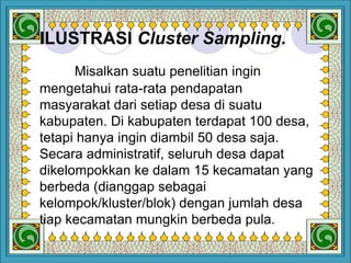 Design by Isroi@2004
32
ILUSTRASI Cluster Sampling.
Misalkan suatu penelitian ingin
mengetahui rata-rata pendapatan
masyarakat dari setiap desa di suatu
kabupaten. Di kabupaten terdapat 100 desa,
tetapi hanya ingin diambil 50 desa saja.
Secara administratif, seluruh desa dapat
dikelompokkan ke dalam 15 kecamatan yang
berbeda (dianggap sebagai
kelompok/kluster/blok) dengan jumlah desa
tiap kecamatan mungkin berbeda pula.
 
