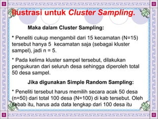 Design by Isroi@2004
33
Ilustrasi untuk Cluster Sampling.
Maka dalam Cluster Sampling:
* Peneliti cukup mengambil dari 15 kecamatan (N=15)
tersebut hanya 5 kecamatan saja (sebagai kluster
sampel), jadi n = 5.
* Pada kelima kluster sampel tersebut, dilakukan
pengukuran dari seluruh desa sehingga diperoleh total
50 desa sampel.
Jika digunakan Simple Random Sampling:
* Peneliti tersebut harus memilih secara acak 50 desa
(n=50) dari total 100 desa (N=100) di kab tersebut. Oleh
sebab itu, harus ada data lengkap dari 100 desa itu
 