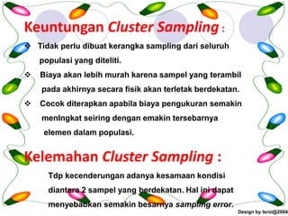 Design by Isroi@2004
34
Keuntungan Cluster Sampling :
❖ Tidak perlu dibuat kerangka sampling dari seluruh
populasi yang diteliti.
❖ Biaya akan lebih murah karena sampel yang terambil
pada akhirnya secara fisik akan terletak berdekatan.
❖ Cocok diterapkan apabila biaya pengukuran semakin
menIngkat seiring dengan emakin tersebarnya
elemen dalam populasi.
Kelemahan Cluster Sampling :
Tdp kecenderungan adanya kesamaan kondisi
diantara 2 sampel yang berdekatan. Hal ini dapat
menyebabkan semakin besarnya sampling error.
 