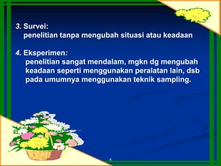 4
3. Survei:
penelitian tanpa mengubah situasi atau keadaan
4. Eksperimen:
penelitian sangat mendalam, mgkn dg mengubah
keadaan seperti menggunakan peralatan lain, dsb
pada umumnya menggunakan teknik sampling.
 