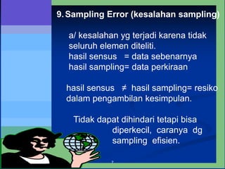 7
9.Sampling Error (kesalahan sampling)
a/ kesalahan yg terjadi karena tidak
seluruh elemen diteliti.
hasil sensus = data sebenarnya
hasil sampling= data perkiraan
hasil sensus ≠ hasil sampling= resiko
dalam pengambilan kesimpulan.
Tidak dapat dihindari tetapi bisa
diperkecil, caranya dg
sampling efisien.
 