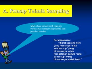 8
A. Prinsip Teknik Sampling
❑Menduga karakteristik populasi
berdasarkan sampel yang diambil dari
populasi tersebut.
Perumpamaan :
“Ibarat seorang koki
yang mencicipi “satu
sendok sup” yang
dimasaknya untuk
mengatakan bahwa “satu
panci sup” yang
dimasaknya sudah lezat.”
 