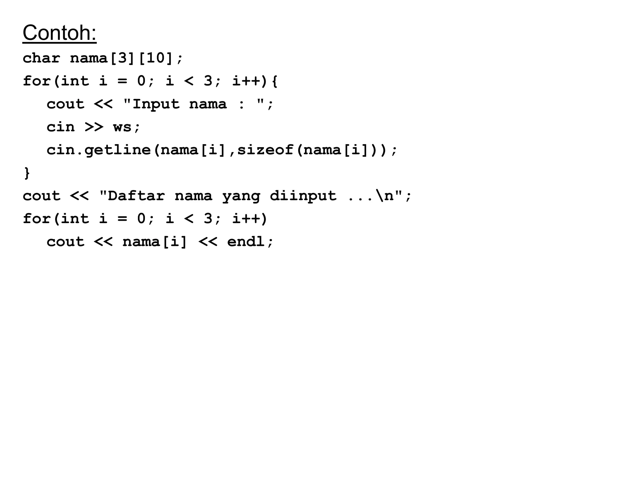 Contoh:
char nama[3][10];
for(int i = 0; i < 3; i++){
cout << "Input nama : ";
cin >> ws;
cin.getline(nama[i],sizeof(nama[i]));
}
cout << "Daftar nama yang diinput ...n";
for(int i = 0; i < 3; i++)
cout << nama[i] << endl;
 