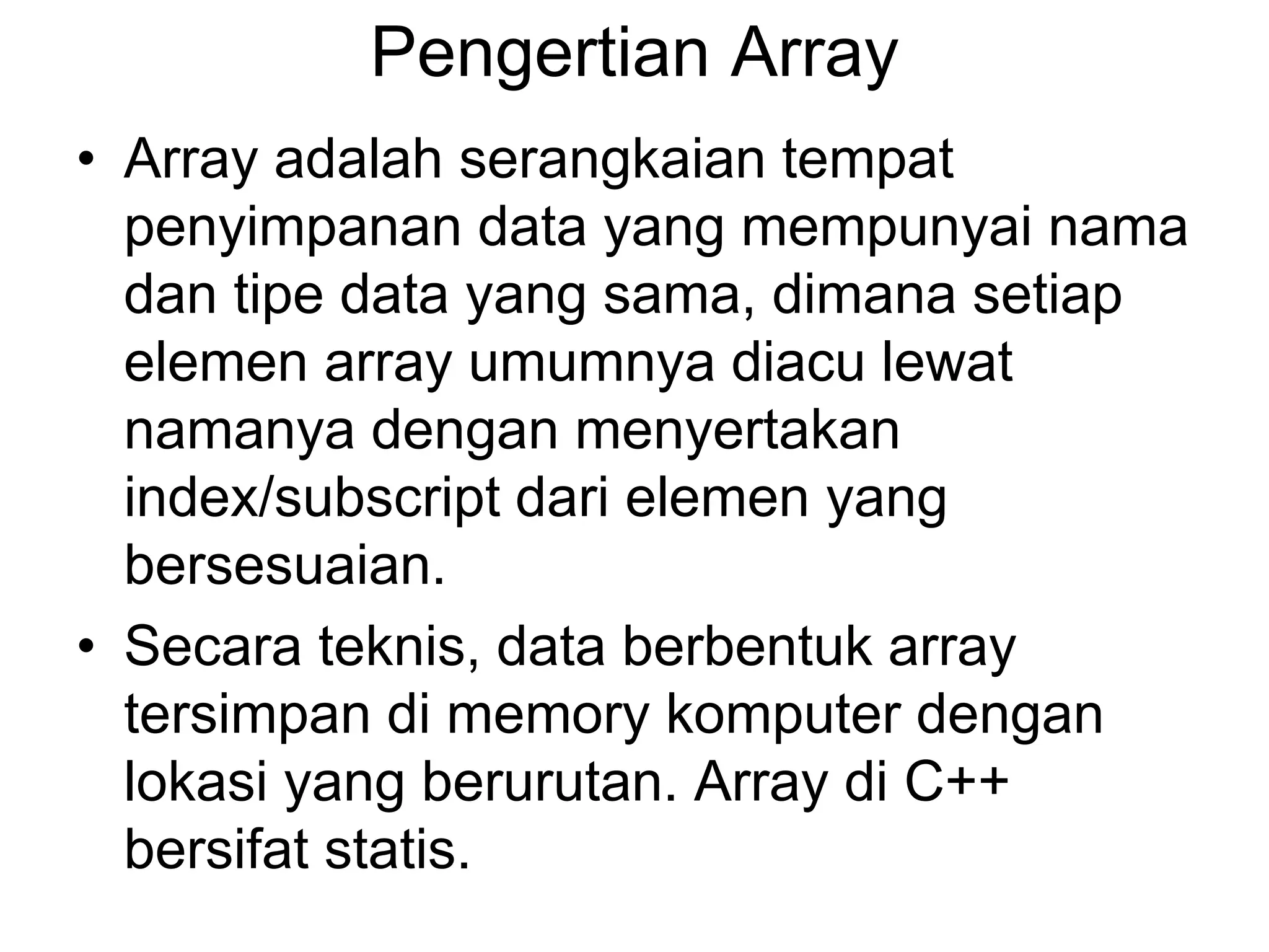 Pengertian Array
• Array adalah serangkaian tempat
penyimpanan data yang mempunyai nama
dan tipe data yang sama, dimana setiap
elemen array umumnya diacu lewat
namanya dengan menyertakan
index/subscript dari elemen yang
bersesuaian.
• Secara teknis, data berbentuk array
tersimpan di memory komputer dengan
lokasi yang berurutan. Array di C++
bersifat statis.
 