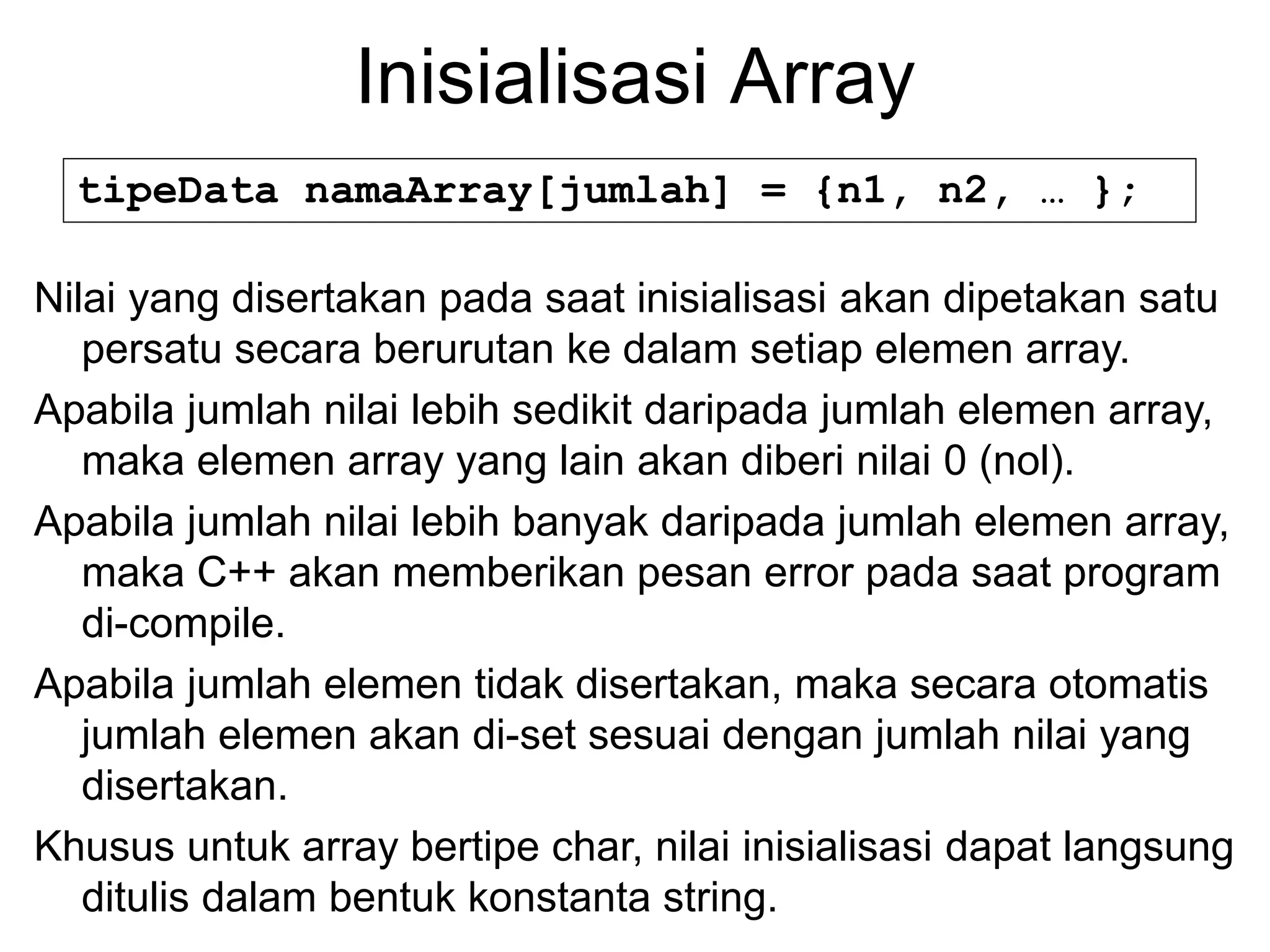 Inisialisasi Array
tipeData namaArray[jumlah] = {n1, n2, … };
Nilai yang disertakan pada saat inisialisasi akan dipetakan satu
persatu secara berurutan ke dalam setiap elemen array.
Apabila jumlah nilai lebih sedikit daripada jumlah elemen array,
maka elemen array yang lain akan diberi nilai 0 (nol).
Apabila jumlah nilai lebih banyak daripada jumlah elemen array,
maka C++ akan memberikan pesan error pada saat program
di-compile.
Apabila jumlah elemen tidak disertakan, maka secara otomatis
jumlah elemen akan di-set sesuai dengan jumlah nilai yang
disertakan.
Khusus untuk array bertipe char, nilai inisialisasi dapat langsung
ditulis dalam bentuk konstanta string.
 
