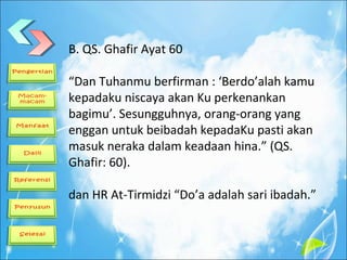 B. QS. Ghafir Ayat 60
“Dan Tuhanmu berfirman : ‘Berdo’alah kamu
kepadaku niscaya akan Ku perkenankan
bagimu’. Sesungguhnya, orang-orang yang
enggan untuk beibadah kepadaKu pasti akan
masuk neraka dalam keadaan hina.” (QS.
Ghafir: 60).
dan HR At-Tirmidzi “Do’a adalah sari ibadah.”
 