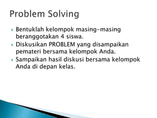  Bentuklah kelompok masing-masing
beranggotakan 4 siswa.
 Diskusikan PROBLEM yang disampaikan
pemateri bersama kelompok Anda.
 Sampaikan hasil diskusi bersama kelompok
Anda di depan kelas.
 