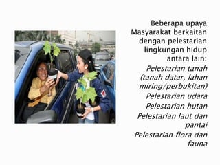 Beberapa upaya
Masyarakat berkaitan
dengan pelestarian
lingkungan hidup
antara lain:
Pelestarian tanah
(tanah datar, lahan
miring/perbukitan)
Pelestarian udara
Pelestarian hutan
Pelestarian laut dan
pantai
Pelestarian flora dan
fauna
 