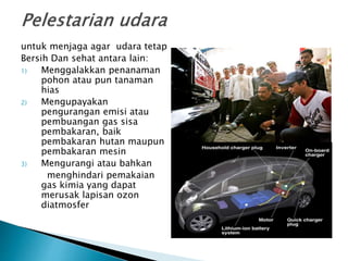 untuk menjaga agar udara tetap
Bersih Dan sehat antara lain:
1) Menggalakkan penanaman
pohon atau pun tanaman
hias
2) Mengupayakan
pengurangan emisi atau
pembuangan gas sisa
pembakaran, baik
pembakaran hutan maupun
pembakaran mesin
3) Mengurangi atau bahkan
menghindari pemakaian
gas kimia yang dapat
merusak lapisan ozon
diatmosfer
 