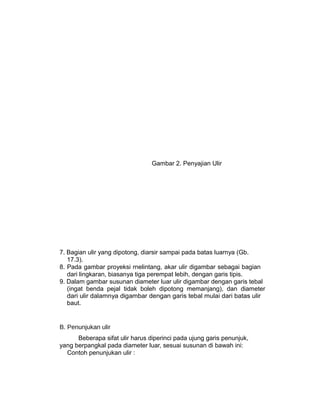 Gambar 2. Penyajian Ulir
7. Bagian ulir yang dipotong, diarsir sampai pada batas luarnya (Gb.
17.3).
8. Pada gambar proyeksi rnelintang, akar ulir digambar sebagai bagian
dari lingkaran, biasanya tiga perempat lebih, dengan garis tipis.
9. Dalam gambar susunan diameter luar ulir digambar dengan garis tebal
(ingat benda pejal tidak boleh dipotong memanjang), dan diameter
dari ulir dalamnya digambar dengan garis tebal mulai dari batas ulir
baut.
B. Penunjukan ulir
Beberapa sifat ulir harus diperinci pada ujung garis penunjuk,
yang berpangkal pada diameter luar, sesuai susunan di bawah ini:
Contoh penunjukan ulir :
 