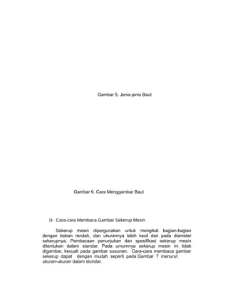 Gambar 5. Jenis-jenis Baut
Gambar 6. Cara Menggambar Baut
D. Cara-cara Membaca Gambar Sekerup Mesin
Sekerup mesin dipergunakan untuk mengikat bagian-bagian
dengan beban rendah, dan ukurannya lebih kecil dari pada diameter
sekerupnya. Pembacaan penunjukan dan spesifikasi sekerup mesin
ditentukan dalam standar. Pada umumnya sekerup mesin ini tidak
digambar, kecuali pada gambar susunan. Cara-cara membaca gambar
sekerup dapat dengan mudah seperti pada Gambar 7 menurut
ukuran-ukuran dalam stundar.
 