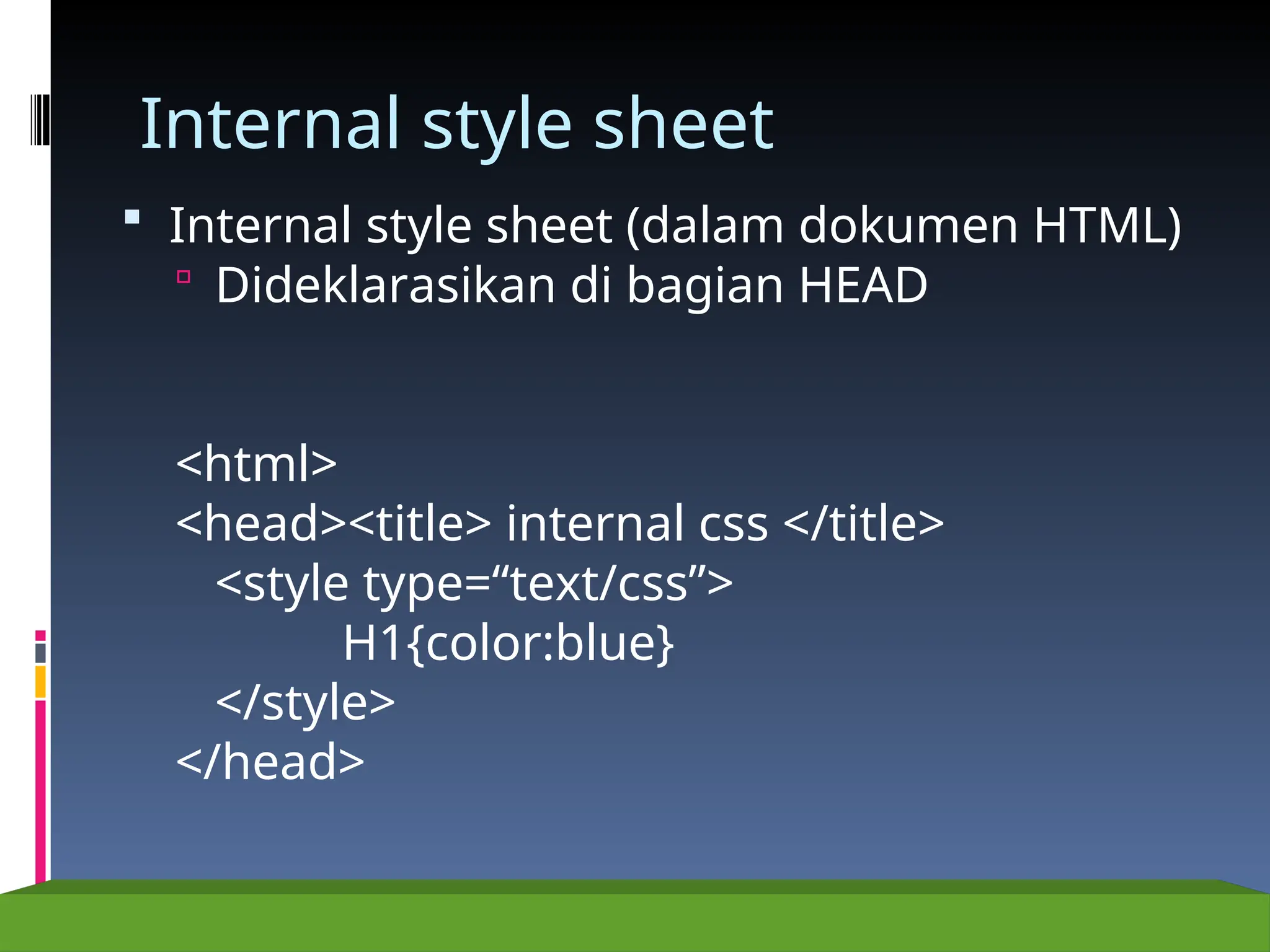 Internal style sheet
 Internal style sheet (dalam dokumen HTML)
 Dideklarasikan di bagian HEAD
<html>
<head><title> internal css </title>
<style type=“text/css”>
H1{color:blue}
</style>
</head>
 