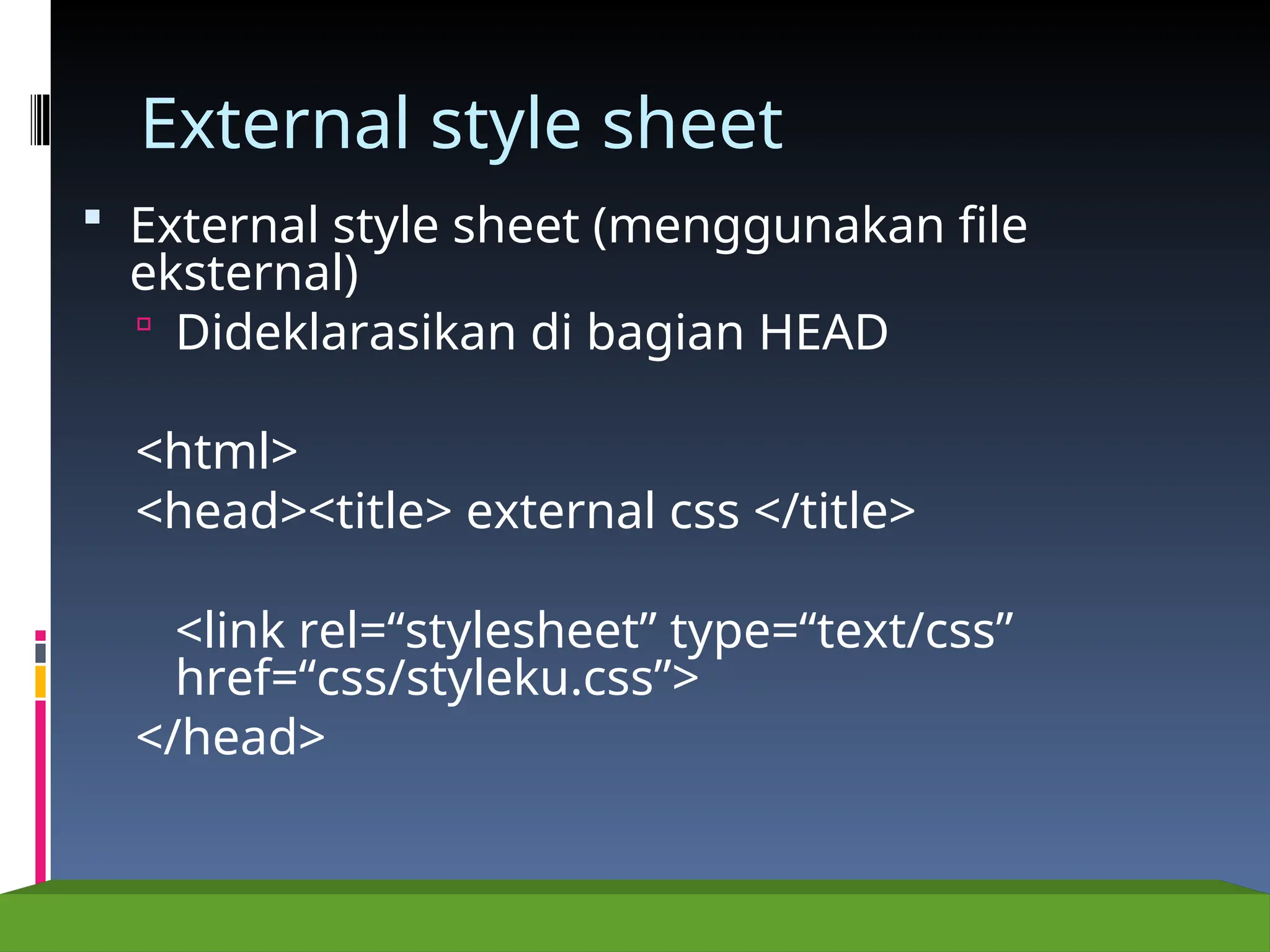 External style sheet
 External style sheet (menggunakan file
eksternal)
 Dideklarasikan di bagian HEAD
<html>
<head><title> external css </title>
<link rel=“stylesheet” type=“text/css”
href=“css/styleku.css”>
</head>
 