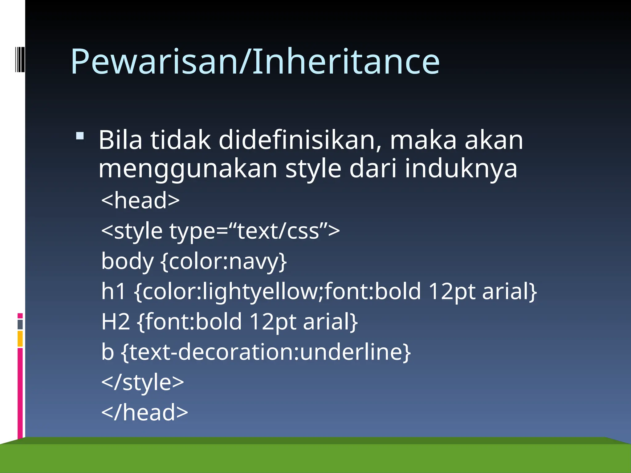 Pewarisan/Inheritance
 Bila tidak didefinisikan, maka akan
menggunakan style dari induknya
<head>
<style type=“text/css”>
body {color:navy}
h1 {color:lightyellow;font:bold 12pt arial}
H2 {font:bold 12pt arial}
b {text-decoration:underline}
</style>
</head>
 