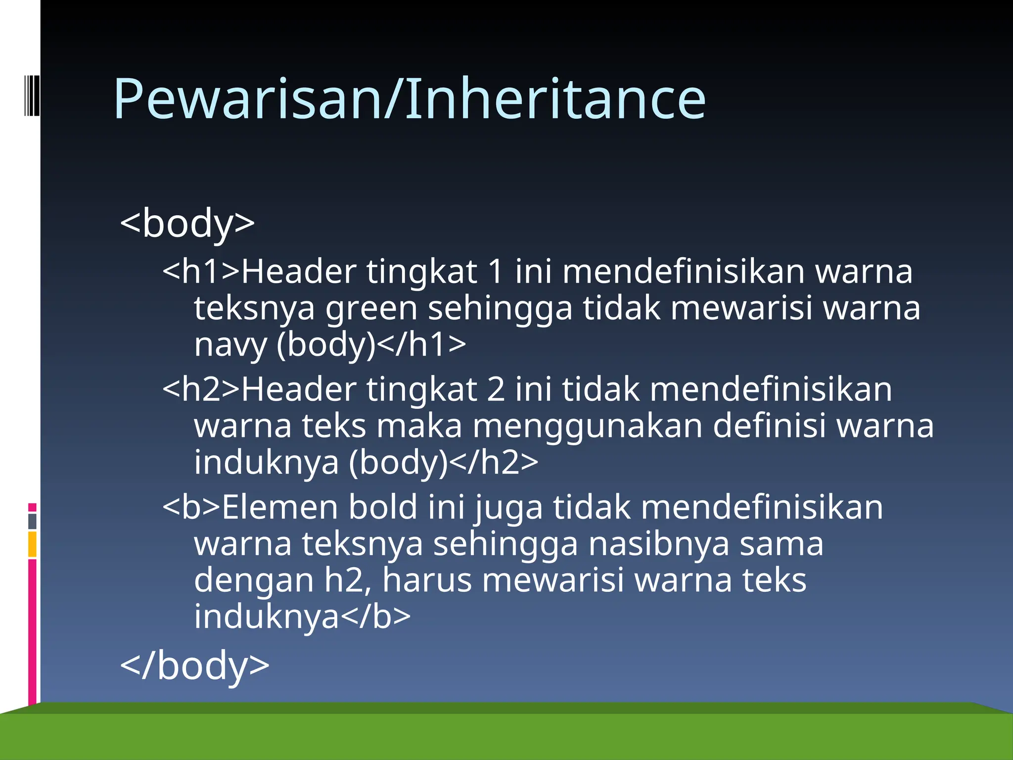 Pewarisan/Inheritance
<body>
<h1>Header tingkat 1 ini mendefinisikan warna
teksnya green sehingga tidak mewarisi warna
navy (body)</h1>
<h2>Header tingkat 2 ini tidak mendefinisikan
warna teks maka menggunakan definisi warna
induknya (body)</h2>
<b>Elemen bold ini juga tidak mendefinisikan
warna teksnya sehingga nasibnya sama
dengan h2, harus mewarisi warna teks
induknya</b>
</body>
 