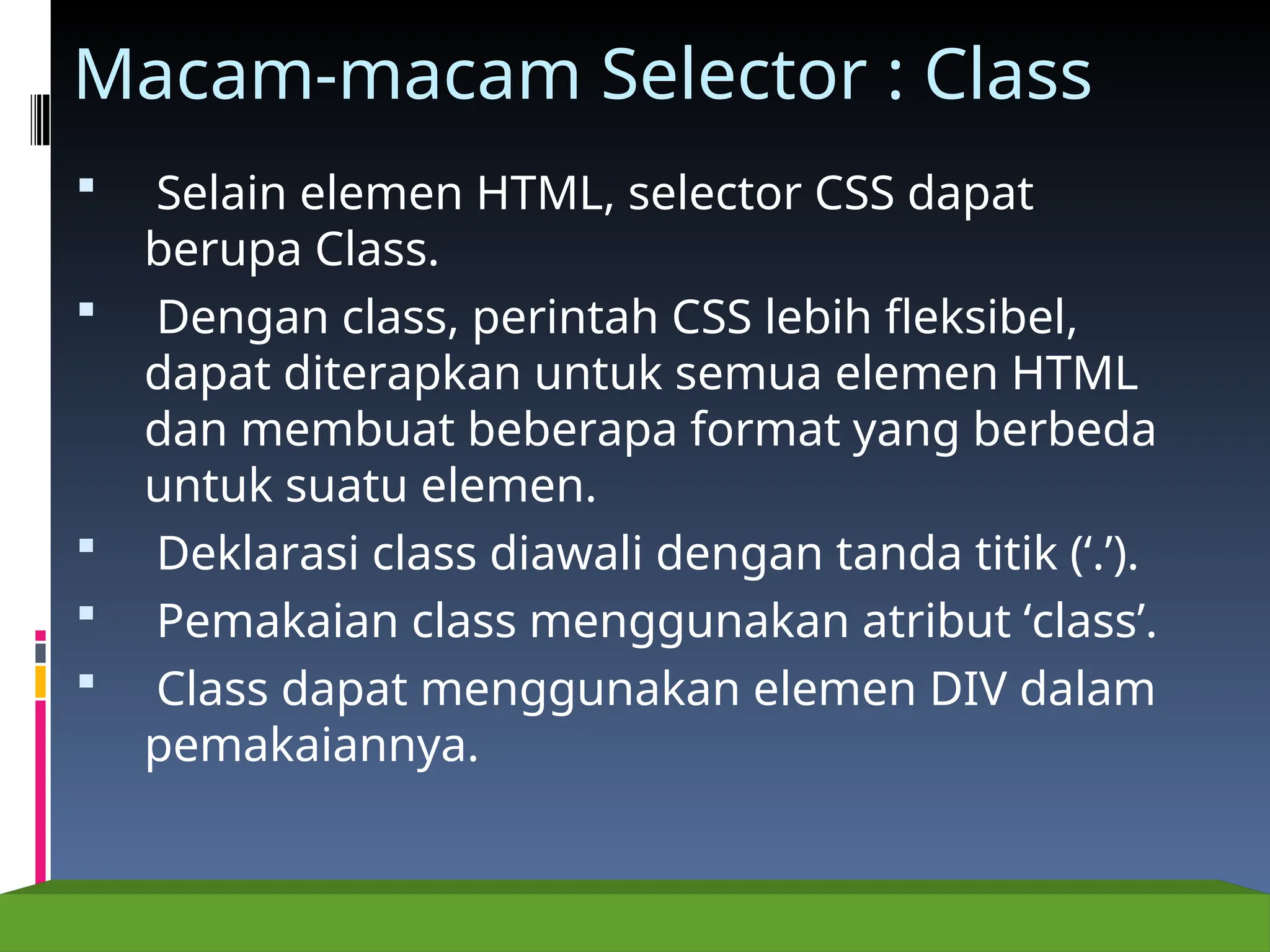 Macam-macam Selector : Class
 Selain elemen HTML, selector CSS dapat
berupa Class.
 Dengan class, perintah CSS lebih fleksibel,
dapat diterapkan untuk semua elemen HTML
dan membuat beberapa format yang berbeda
untuk suatu elemen.
 Deklarasi class diawali dengan tanda titik (‘.’).
 Pemakaian class menggunakan atribut ‘class’.
 Class dapat menggunakan elemen DIV dalam
pemakaiannya.
 