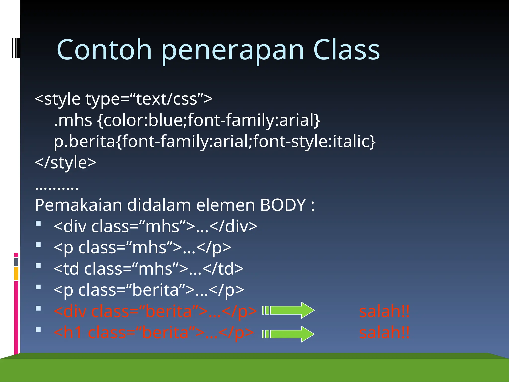Contoh penerapan Class
<style type=“text/css”>
.mhs {color:blue;font-family:arial}
p.berita{font-family:arial;font-style:italic}
</style>
……….
Pemakaian didalam elemen BODY :
 <div class=“mhs”>…</div>
 <p class=“mhs”>…</p>
 <td class=“mhs”>…</td>
 <p class=“berita”>…</p>
 <div class=“berita”>…</p> salah!!
 <h1 class=“berita”>…</p> salah!!
 