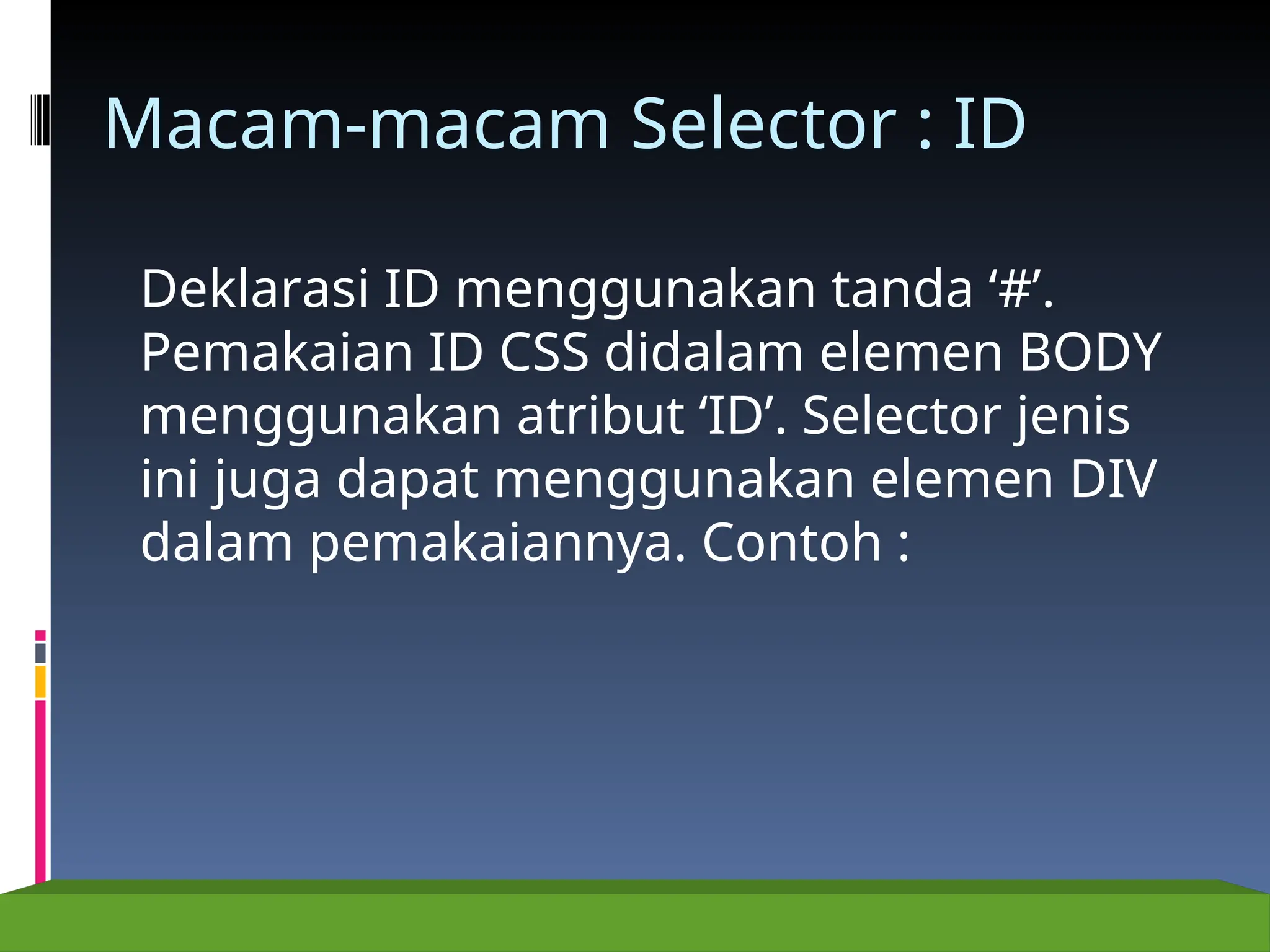 Macam-macam Selector : ID
Deklarasi ID menggunakan tanda ‘#’.
Pemakaian ID CSS didalam elemen BODY
menggunakan atribut ‘ID’. Selector jenis
ini juga dapat menggunakan elemen DIV
dalam pemakaiannya. Contoh :
 