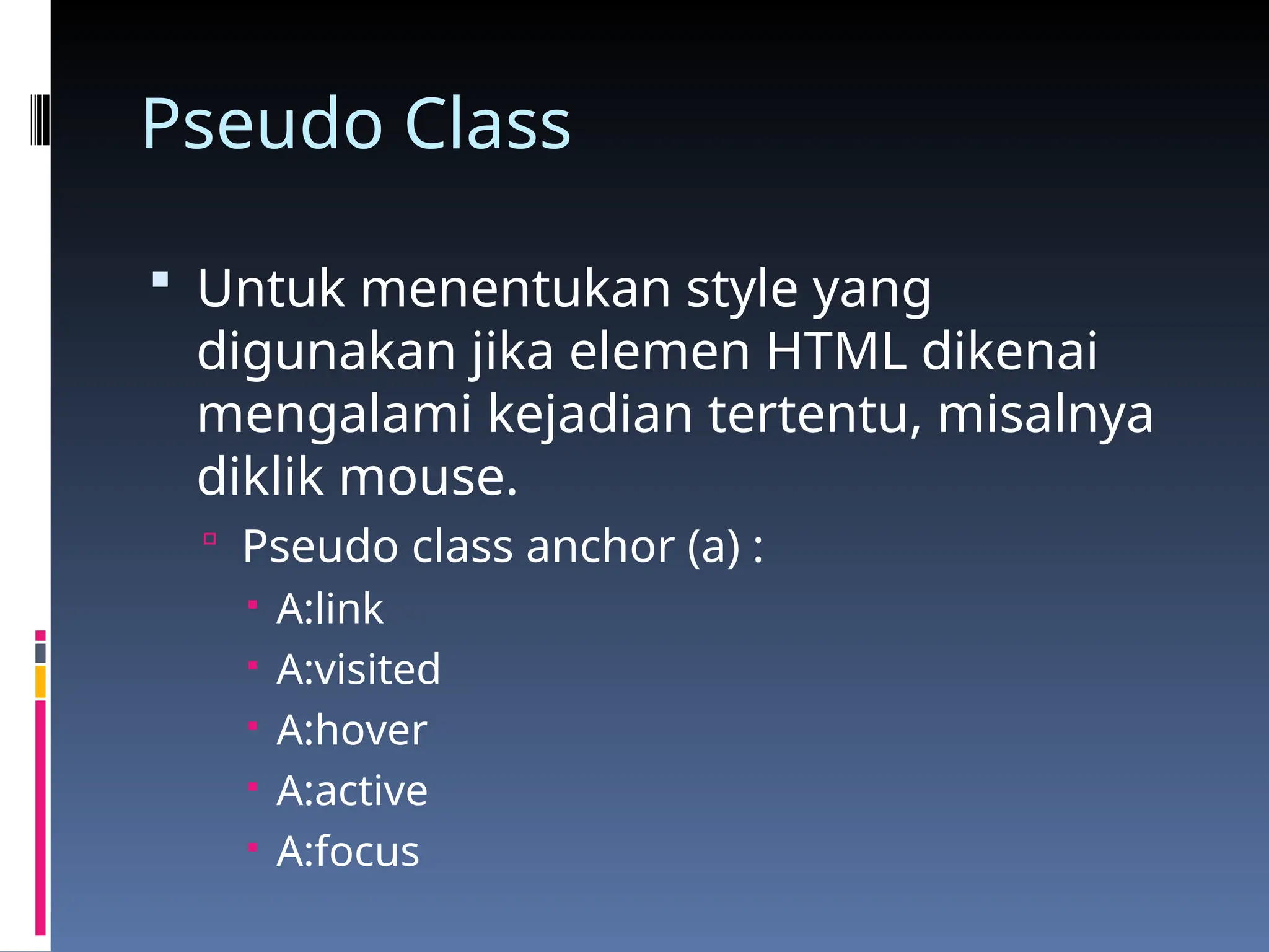 Pseudo Class
 Untuk menentukan style yang
digunakan jika elemen HTML dikenai
mengalami kejadian tertentu, misalnya
diklik mouse.
 Pseudo class anchor (a) :
 A:link
 A:visited
 A:hover
 A:active
 A:focus
 