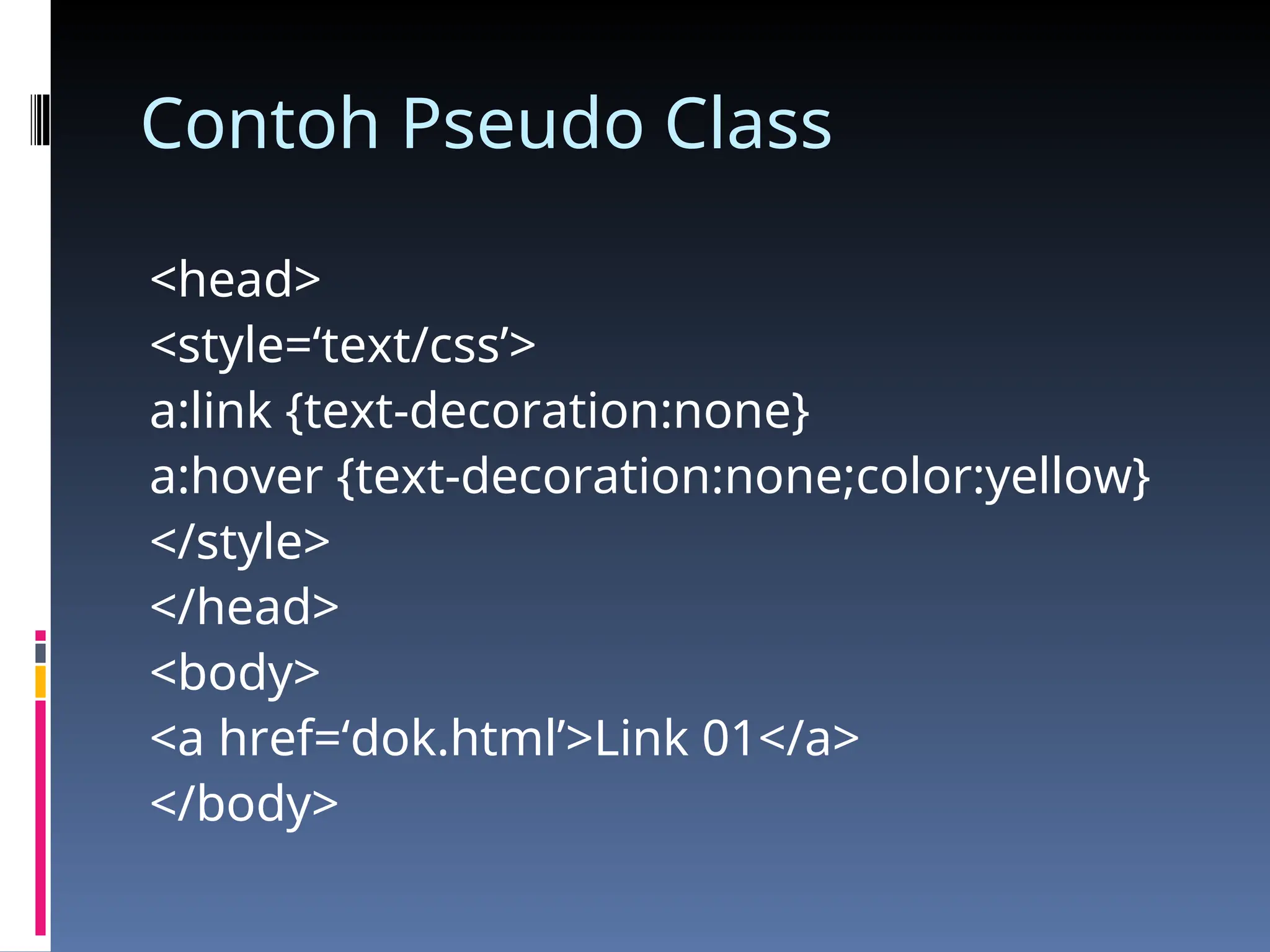 Contoh Pseudo Class
<head>
<style=‘text/css’>
a:link {text-decoration:none}
a:hover {text-decoration:none;color:yellow}
</style>
</head>
<body>
<a href=‘dok.html’>Link 01</a>
</body>
 