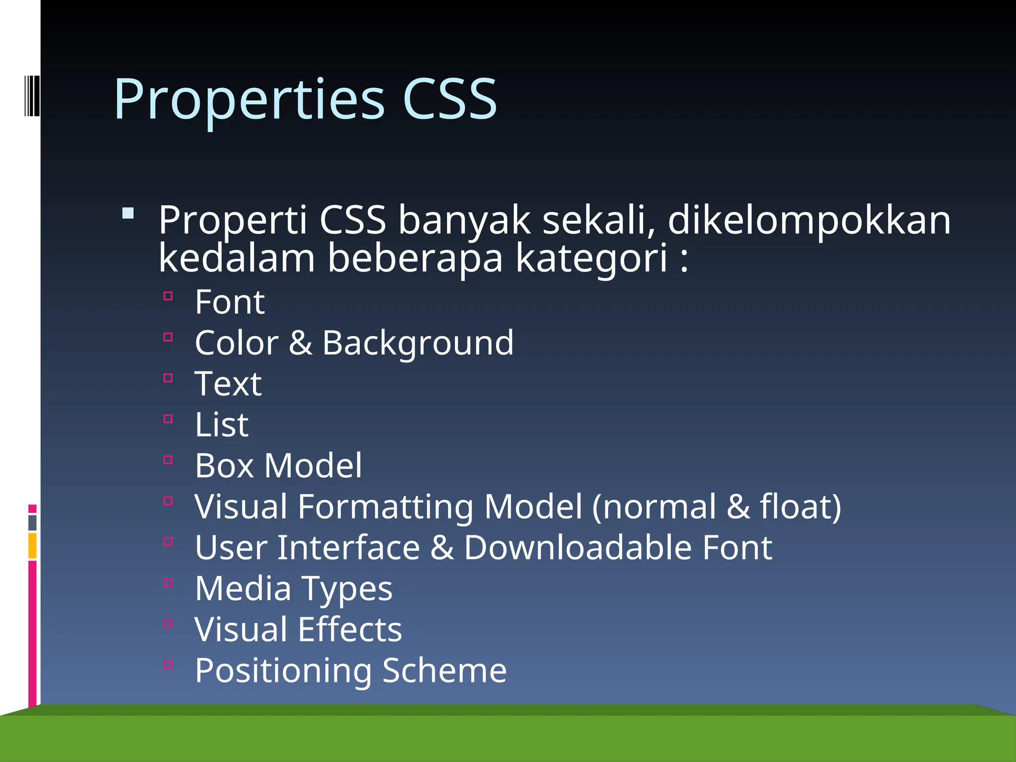 Properties CSS
 Properti CSS banyak sekali, dikelompokkan
kedalam beberapa kategori :
 Font
 Color & Background
 Text
 List
 Box Model
 Visual Formatting Model (normal & float)
 User Interface & Downloadable Font
 Media Types
 Visual Effects
 Positioning Scheme
 