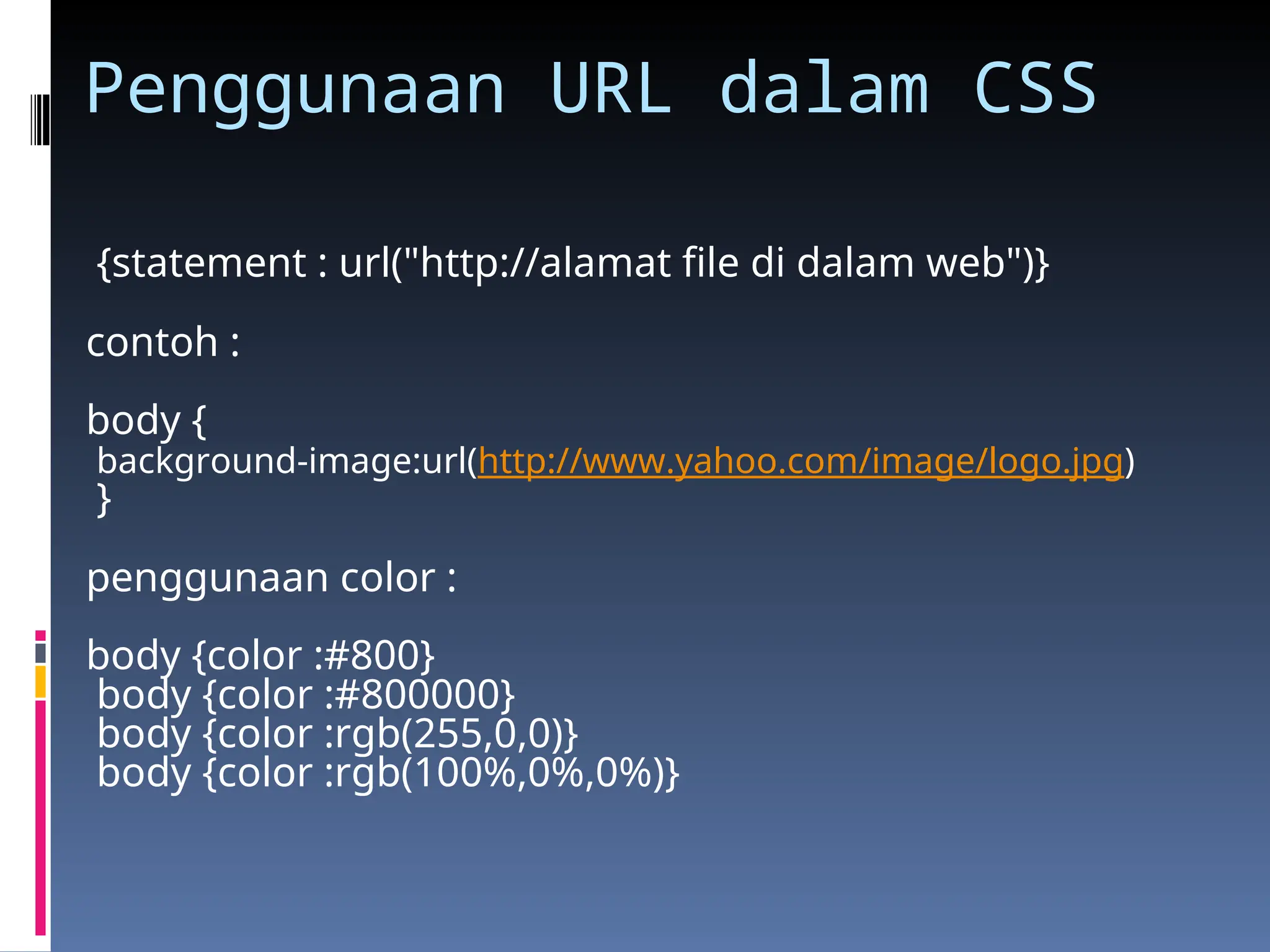 Penggunaan URL dalam CSS
{statement : url("http://alamat file di dalam web")}
contoh :
body {
background-image:url(http://www.yahoo.com/image/logo.jpg)
}
penggunaan color :
body {color :#800}
body {color :#800000}
body {color :rgb(255,0,0)}
body {color :rgb(100%,0%,0%)}
 