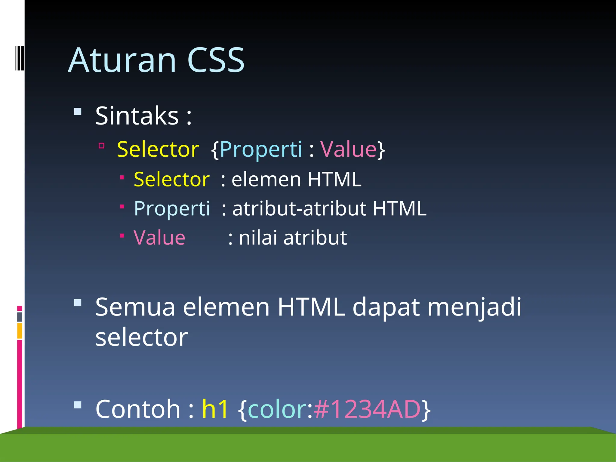 Aturan CSS
 Sintaks :
 Selector {Properti : Value}
 Selector : elemen HTML
 Properti : atribut-atribut HTML
 Value : nilai atribut
 Semua elemen HTML dapat menjadi
selector
 Contoh : h1 {color:#1234AD}
 