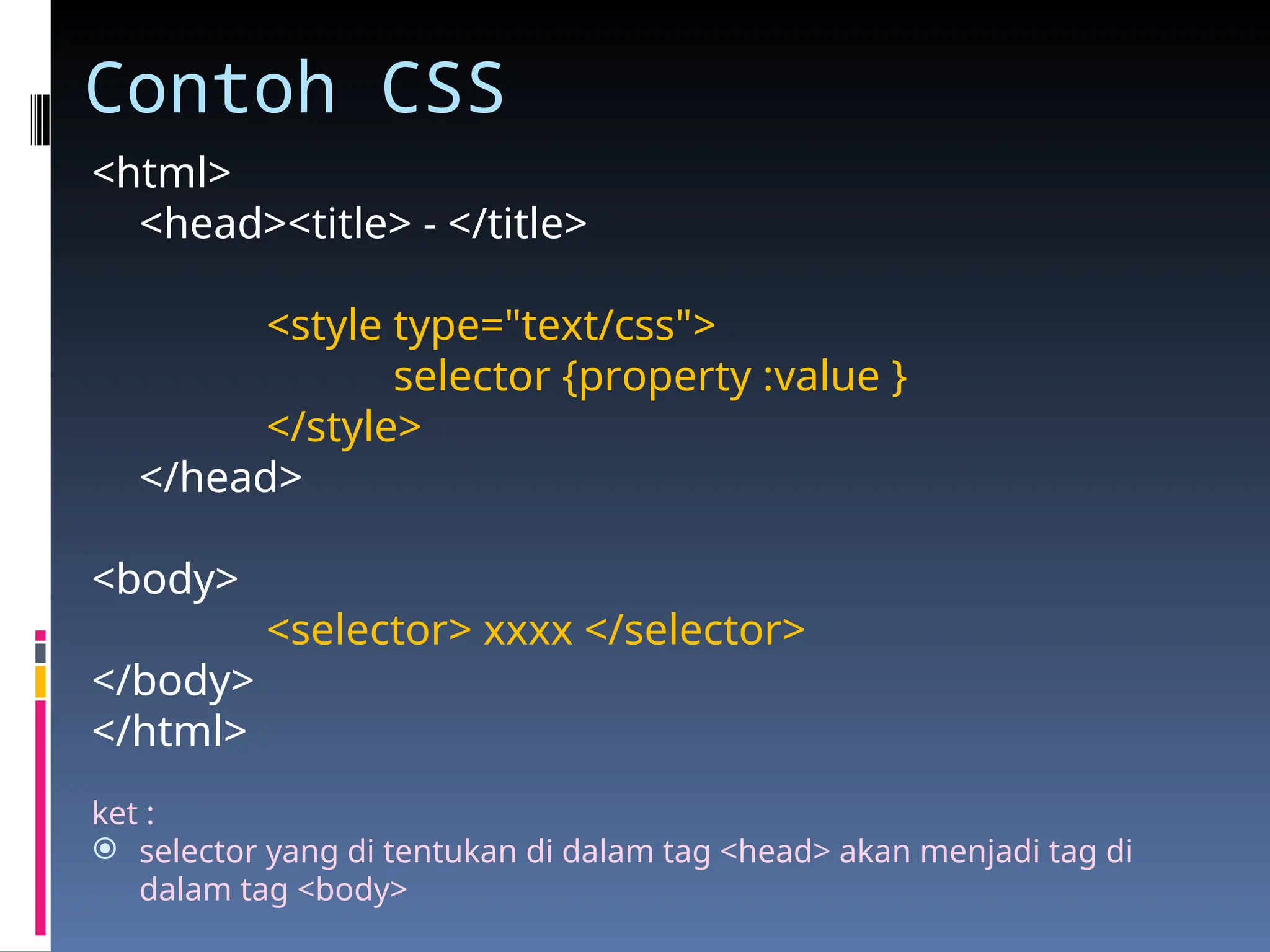 Contoh CSS
<html>
<head><title> - </title>
<style type="text/css">
selector {property :value }
</style>
</head>
<body>
<selector> xxxx </selector>
</body>
</html>
ket :
 selector yang di tentukan di dalam tag <head> akan menjadi tag di
dalam tag <body>
 