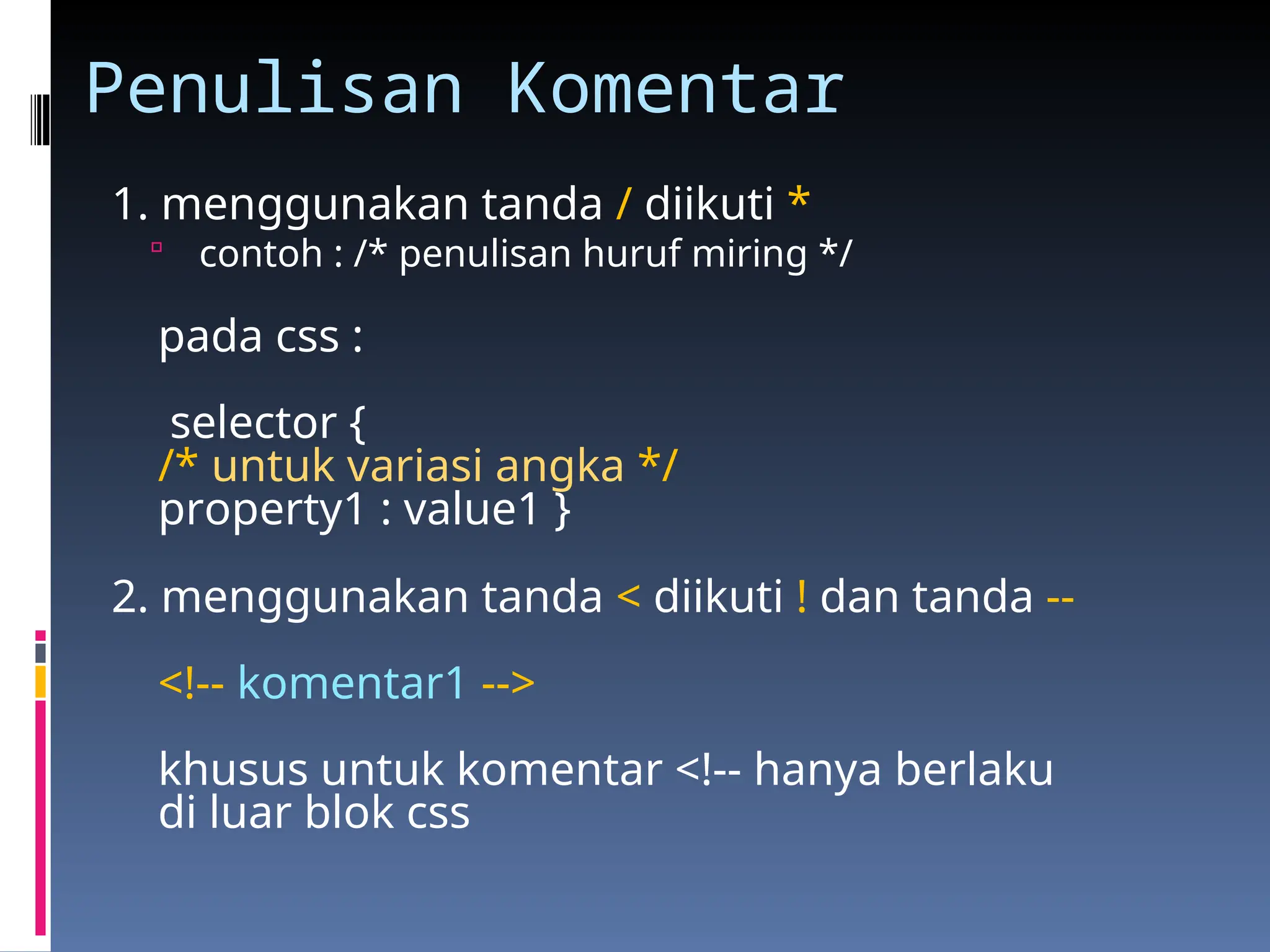 Penulisan Komentar
1. menggunakan tanda / diikuti *
 contoh : /* penulisan huruf miring */
pada css :
selector {
/* untuk variasi angka */
property1 : value1 }
2. menggunakan tanda < diikuti ! dan tanda --
<!-- komentar1 -->
khusus untuk komentar <!-- hanya berlaku
di luar blok css
 