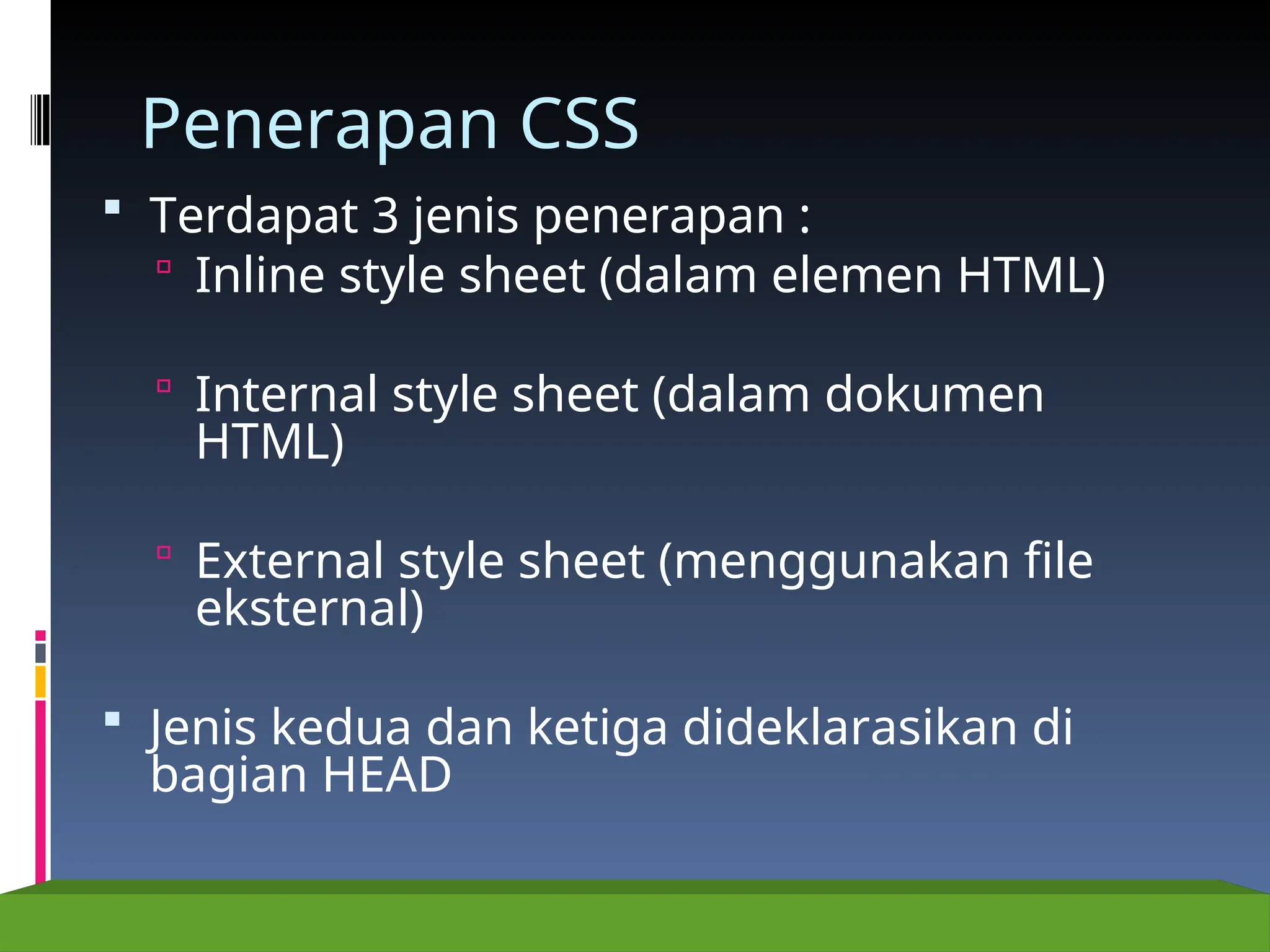 Penerapan CSS
 Terdapat 3 jenis penerapan :
 Inline style sheet (dalam elemen HTML)
 Internal style sheet (dalam dokumen
HTML)
 External style sheet (menggunakan file
eksternal)
 Jenis kedua dan ketiga dideklarasikan di
bagian HEAD
 