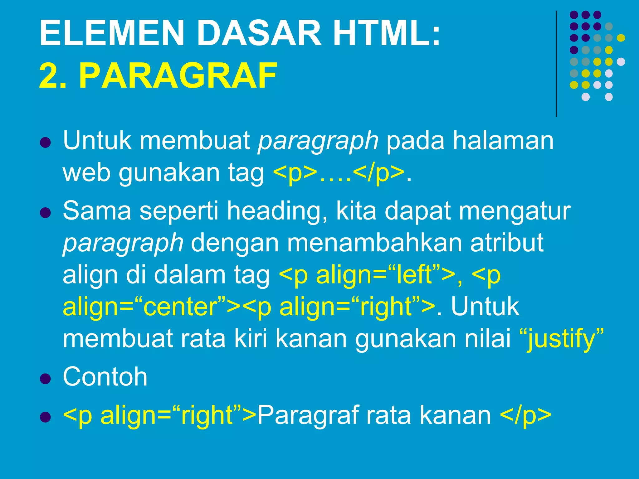 ELEMEN DASAR HTML:
2. PARAGRAF
 Untuk membuat paragraph pada halaman
web gunakan tag <p>….</p>.
 Sama seperti heading, kita dapat mengatur
paragraph dengan menambahkan atribut
align di dalam tag <p align=“left”>, <p
align=“center”><p align=“right”>. Untuk
membuat rata kiri kanan gunakan nilai “justify”
 Contoh
 <p align=“right”>Paragraf rata kanan </p>
 
