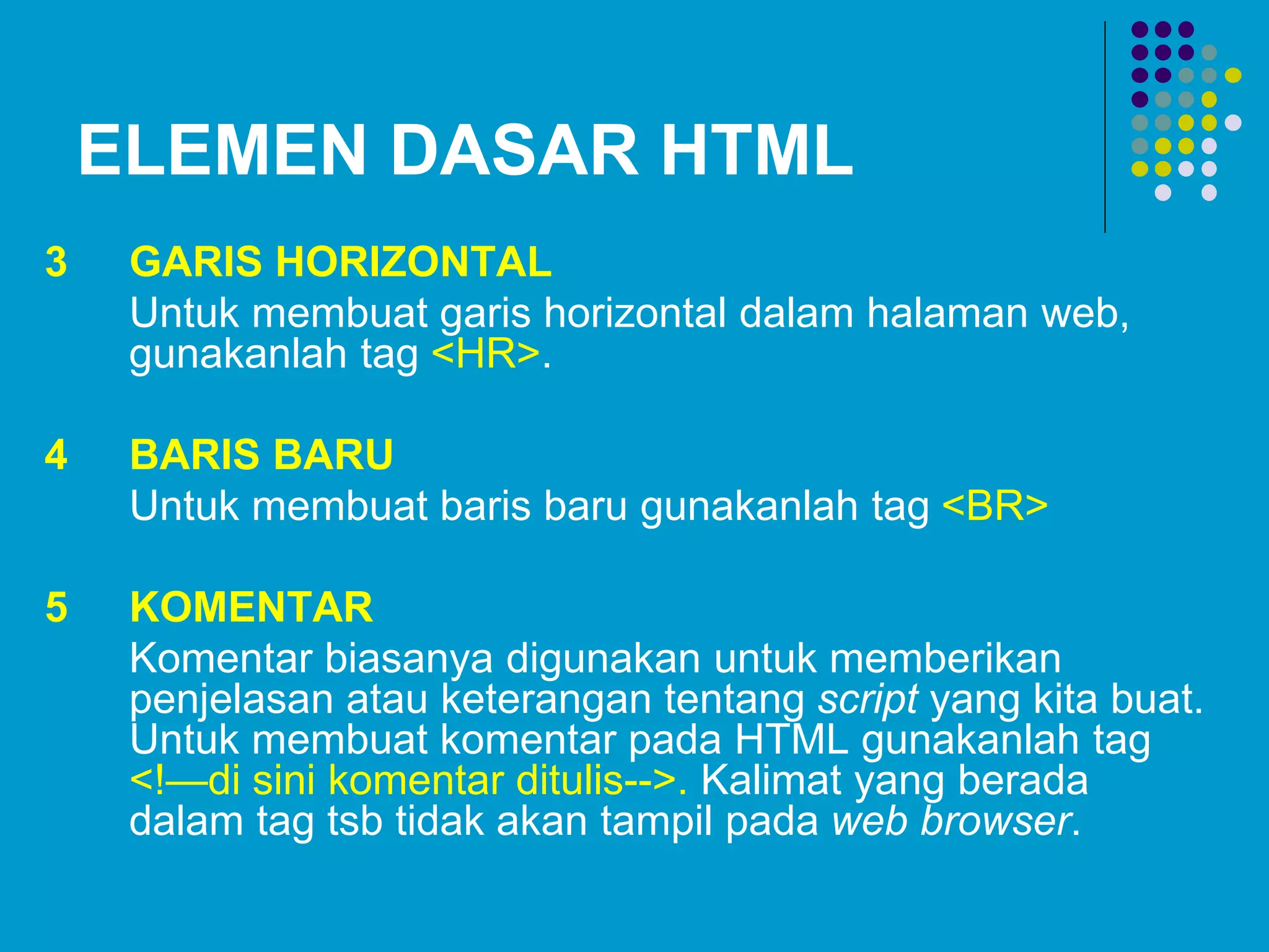 ELEMEN DASAR HTML
3 GARIS HORIZONTAL
Untuk membuat garis horizontal dalam halaman web,
gunakanlah tag <HR>.
4 BARIS BARU
Untuk membuat baris baru gunakanlah tag <BR>
5 KOMENTAR
Komentar biasanya digunakan untuk memberikan
penjelasan atau keterangan tentang script yang kita buat.
Untuk membuat komentar pada HTML gunakanlah tag
<!—di sini komentar ditulis-->. Kalimat yang berada
dalam tag tsb tidak akan tampil pada web browser.
 