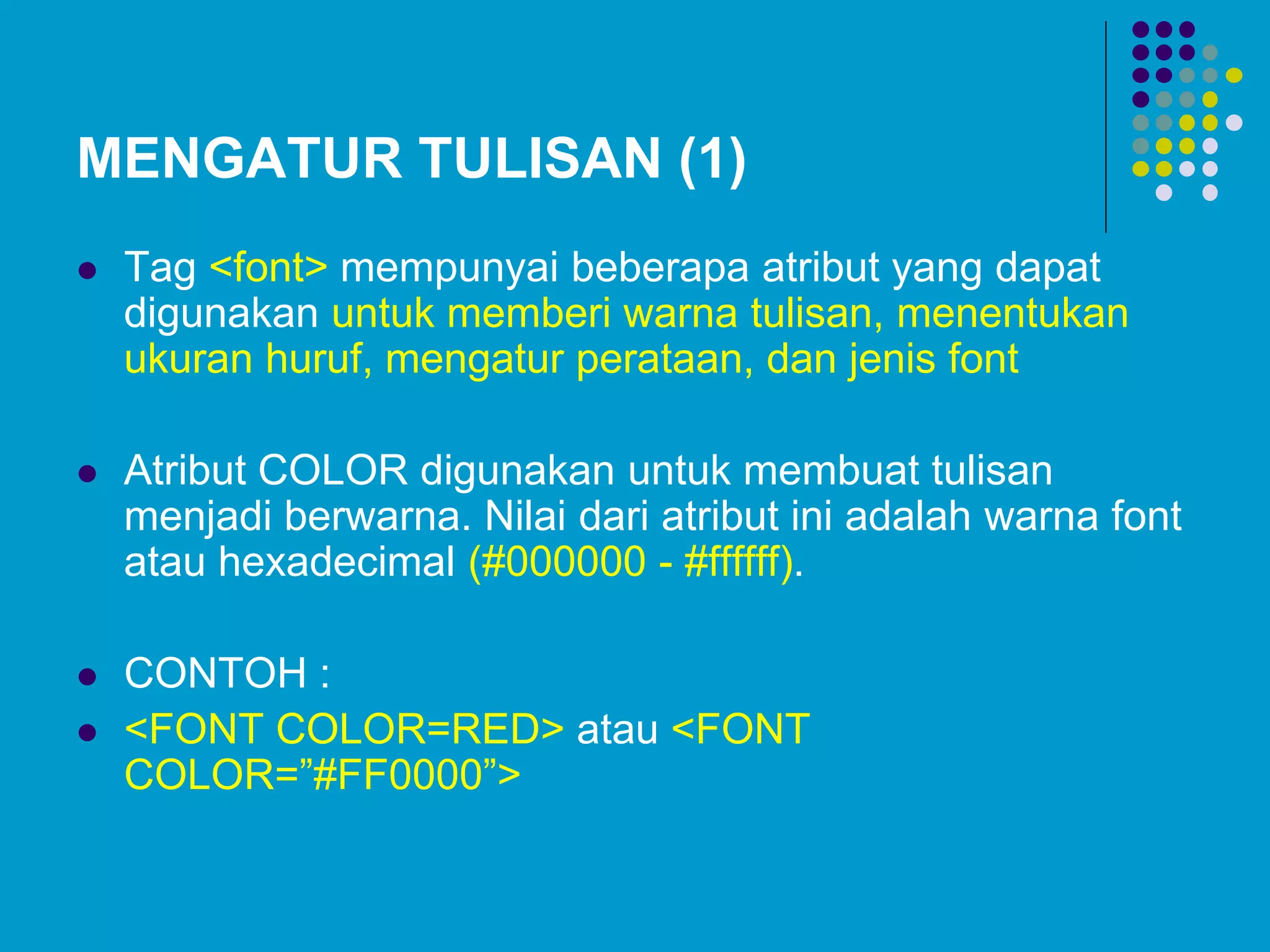 MENGATUR TULISAN (1)
 Tag <font> mempunyai beberapa atribut yang dapat
digunakan untuk memberi warna tulisan, menentukan
ukuran huruf, mengatur perataan, dan jenis font
 Atribut COLOR digunakan untuk membuat tulisan
menjadi berwarna. Nilai dari atribut ini adalah warna font
atau hexadecimal (#000000 - #ffffff).
 CONTOH :
 <FONT COLOR=RED> atau <FONT
COLOR=”#FF0000”>
 